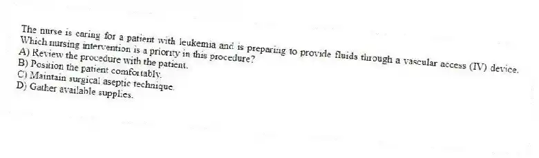 The nurse is caring for a patient with leukemia and is preparing to provide fluids through a vascular access (IV) device. Which nursing intervention is a priority in this procedure?
A) Review the procedure with the patient.
B) Position the patient comfortably.
C) Maintain surgical aseptic technique.
D) Gather available supplies.