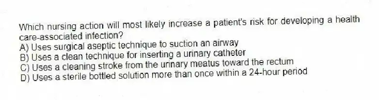 Which nursing action will most likely increase a patient's risk for developing a health care-associated infection?
A) Uses surgical aseptic technique to suction an airway
B) Uses a clean technique for inserting a urinary catheter
C) Uses a cleaning stroke from the urinary meatus toward the rectum
D) Uses a sterile bottled solution more than once within a 24-hour period
