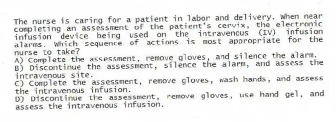 The nurse is caring for a patient in labor and delivery. When near completing an assessment of the patient's cervix, the electronic infusion device being used on the intravenous (IV) infusion alarms. Which sequence of actions is most appropriate for the nurse to take?
A) Complete the assessment, remove gloves, and silence the alarm.
B) Discontinue the assessment, silence the alarm, and assess the intravenous site.
C) Complete the assessment, remove gloves, wash hands, and assess the intravenous infusion.
D) Discontinue the assessment, remove gloves, use hand gel, and assess the intravenous infusion.