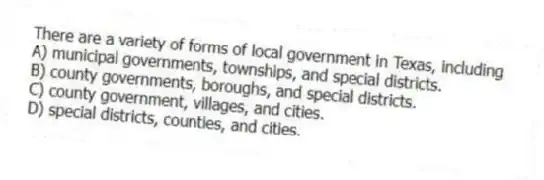 There are a variety of forms of local government in Texas, including
A) municipal governments, townships, and special districts.
B) county governments, boroughs, and special districts.
C) county government, villages, and cities.
D) special districts, counties, and cities.