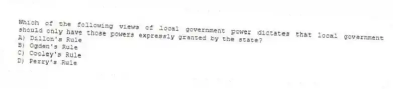 Which of the following views of local government power dictates that local government should only have those powers expressly granted by the state?
A) Dillon's Rule
B) Ogden's Rule
C) Cooley's Rule
D) Perry's Rule
