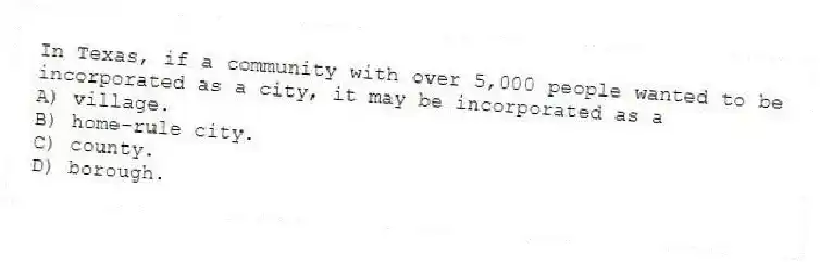 In Texas, if a community with over 5,000 people wanted to be incorporated as a city, it may be incorporated as a
A) village.
B) home-rule city.
C) county.
D) borough.