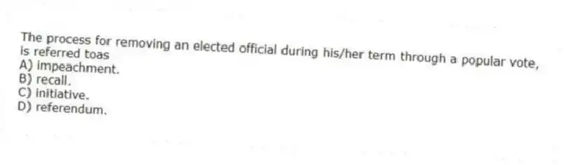 The process for removing an elected official during his/her term through a popular vote, is referred toas
A) impeachment.
B) recall.
C) initiative.
D) referendum.