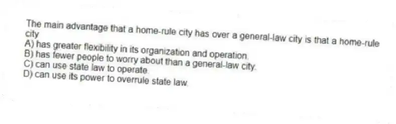 The main advantage that a home-rule city has over a general-law city is that a home-rule city
A) has greater flexibility in its organization and operation.
B) has fewer people to worry about than a general-law city.
C) can use state law to operate.
D) can use its power to overrule state law.