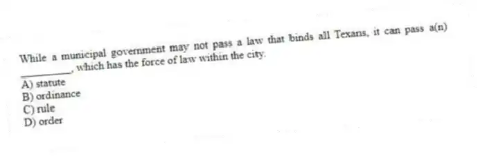 While a municipal government may not pass a law that binds all Texans, it can pass a(n) _________, which has the force of law within the city.
A) statute
B) ordinance
C) rule
D) order