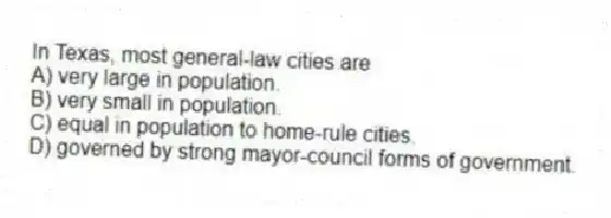 In Texas, most general-law cities are
A) very large in population.
B) very small in population.
C) equal in population to home-rule cities.
D) governed by strong mayor-council forms of government.