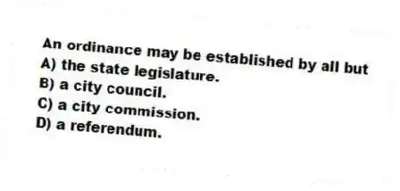 An ordinance may be established by all but
A) the state legislature.
B) a city council.
C) a city commission.
D) a referendum.