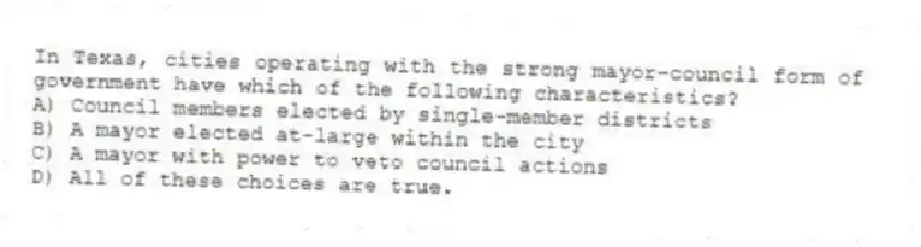 In Texas, cities operating with the strong mayor-council form of government have which of the following characteristics?
A) Council members elected by single-member districts
B) A mayor elected at-large within the city
C) A mayor with power to veto council actions
D) All of these choices are true.