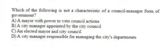 Which of the following is not a characteristic of a council-manager form of government?
A) A mayor with power to veto council actions
B) A city manager appointed by the city council
C) An elected mayor and city council
D) A city manager responsible for managing the city's departments