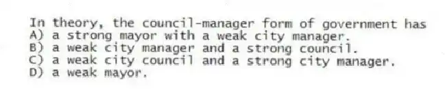 In theory, the council-manager form of government has
A) a strong mayor with a weak city manager.
B) a weak city manager and a strong council.
C) a weak city council and a strong city manager.
D) a weak mayor.