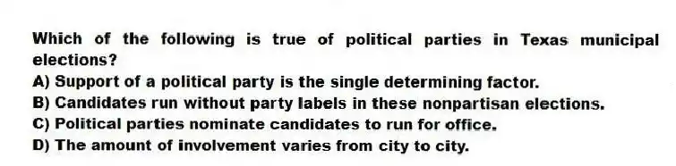 Which of the following is true of political parties in Texas municipal elections?
A) Support of a political party is the single determining factor.
B) Candidates run without party labels in these nonpartisan elections.
C) Political parties nominate candidates to run for office.
D) The amount of involvement varies from city to city.