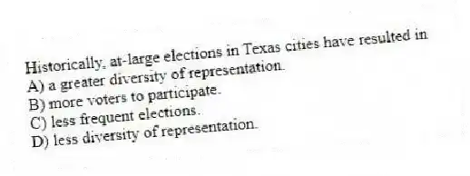 Historically, at-large elections in Texas cities have resulted in
A) a greater diversity of representation.
B) more voters to participate.
C) less frequent elections.
D) less diversity of representation.