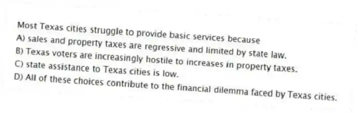 Most Texas cities struggle to provide basic services because
A) sales and property taxes are regressive and limited by state law.
B) Texas voters are increasingly hostile to increases in property taxes.
C) state assistance to Texas cities is low.
D) All of these choices contribute to the financial dilemma faced by Texas cities.