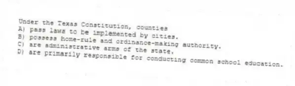 Under the Texas Constitution, counties
A) pass laws to be implemented by cities.
B) possess home-rule and ordinance-making authority.
C) are administrative arms of the state.
D) are primarily responsible for conducting common school education.