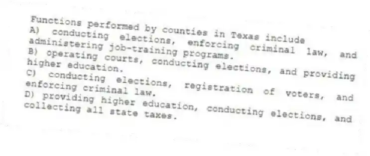 Functions performed by counties in Texas include
A) conducting elections, enforcing criminal law, and administering job-training programs.
B) operating courts, conducting elections, and providing higher education.
C) conducting elections, registration of voters, and enforcing criminal law.
D) providing higher education, conducting elections, and collecting all state taxes.