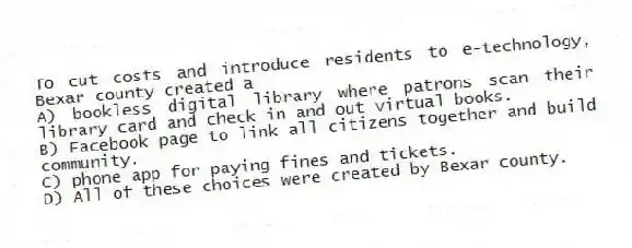 To cut costs and introduce residents to e-technology, Bexar county created a
A) bookless digital library where patrons scan their library card and check in and out virtual books.
B) Facebook page to link all citizens together and build community.
C) phone app for paying fines and tickets.
D) All of these choices were created by Bexar county.