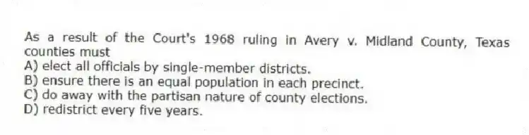 As a result of the Court's 1968 ruling in Avery v. Midland County, Texas counties must
A) elect all officials by single-member districts.
B) ensure there is an equal population in each precinct.
C) do away with the partisan nature of county elections.
D) redistrict every five years.