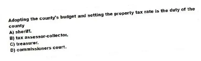 Adopting the county's budget and setting the property tax rate is the duty of the county
A) sheriff.
B) tax assessor-collector.
C) treasurer.
D) commissioners court.