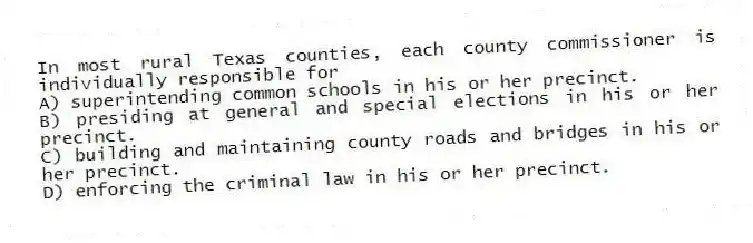 In most rural Texas counties, each county commissioner is individually responsible for
A) superintending common schools in his or her precinct.
B) presiding at general and special elections in his or her precinct.
C) building and maintaining county roads and bridges in his or her precinct.
D) enforcing the criminal law in his or her precinct.
