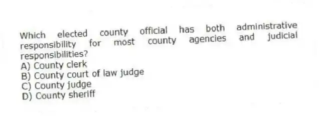 Which elected county official has both administrative responsibility for most county agencies and judicial responsibilities?
A) County clerk
B) County court of law judge
C) County judge
D) County sheriff