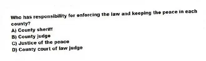 Who has responsibility for enforcing the law and keeping the peace in each county?
A) County sheriff
B) County judge
C) Justice of the peace
D) County court of law judge