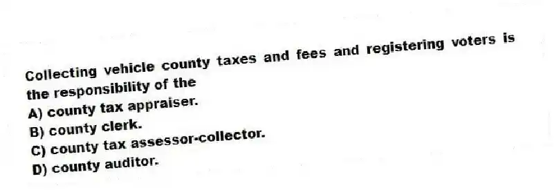 Collecting vehicle county taxes and fees and registering voters is the responsibility of the
A) county tax appraiser.
B) county clerk.
C) county tax assessor-collector.
D) county auditor.