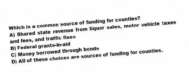 Which is a common source of funding for counties?
A) Shared state revenue from liquor sales, motor vehicle taxes and fees, and traffic fines
B) Federal grants-in-aid
C) Money borrowed through bonds
D) All of these choices are sources of funding for counties.