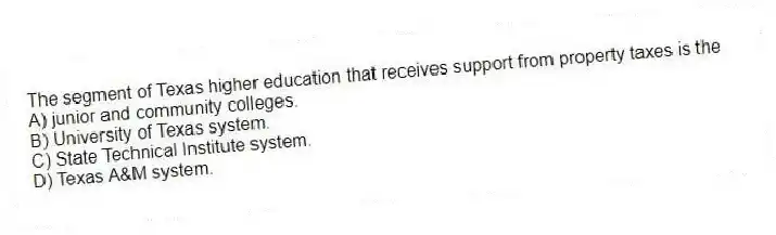 The segment of Texas higher education that receives support from property taxes is the
A) junior and community colleges.
B) University of Texas system.
C) State Technical Institute system.
D) Texas A&M system.