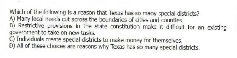 Which of the following is a reason that Texas has so many special districts?
A) Many local needs cut across the boundaries of cities and counties.
B) Restrictive provisions in the state constitution make it difficult for an existing government to take on new tasks.
C) Individuals create special districts to make money for themselves.
D) All of these choices are reasons why Texas has so many special districts.