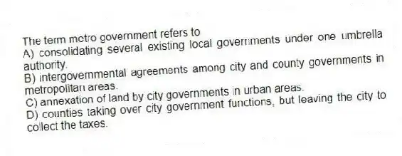 The term metro government refers to
A) consolidating several existing local governments under one umbrella authority.
B) intergovernmental agreements among city and county governments in metropolitan areas.
C) annexation of land by city governments in urban areas.
D) counties taking over city government functions, but leaving the city to collect the taxes.