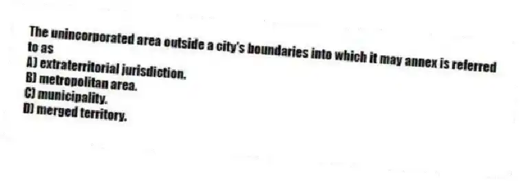 The unincorporated area outside a city's boundaries into which it may annex is referred to as
A) extraterritorial jurisdiction.
B) metropolitan area.
C) municipality.
D) merged territory.