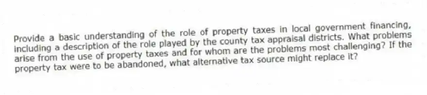 Provide a basic understanding of the role of property taxes in local government financing, including a description of the role played by the county tax appraisal districts. What problems arise from the use of property taxes and for whom are the problems most challenging? If the property tax were to be abandoned, what alternative tax source might replace it?