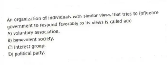 An organization of individuals with similar views that tries to influence government to respond favorably to its views is called a(n)
A) voluntary association.
B) benevolent society.
C) interest group.
D) political party.
