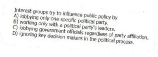 Interest groups try to influence public policy by
A) lobbying only one specific political party.
B) working only with a political party's leaders.
C) lobbying government officials regardless of party affiliation.
D) ignoring key decision makers in the political process.
