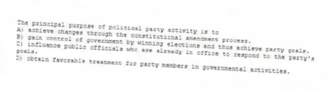 The principal purpose of political party activity is to
A) achieve changes through the constitutional amendment process.
B) gain control of government by winning elections and thus achieve party goals.
C) influence public officials who are already in office to respond to the party's goals.
D) obtain favorable treatment for party members in governmental activities.