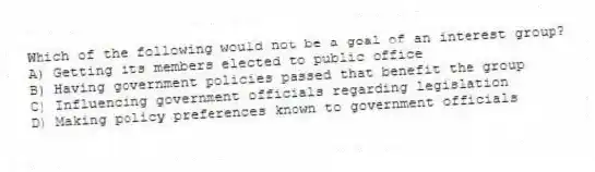 Which of the following would not be a goal of an interest group?
A) Getting its members elected to public office
B) Having government policies passed that benefit the group
C) Influencing government officials regarding legislation
D) Making policy preferences known to government officials