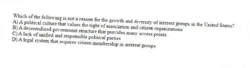 Which of the following is not a reason for the growth and diversity of interest groups in the United States?
A) A political culture that values the right of association and citizen organizations
B) A decentralized government structure that provides many access points
C) A lack of unified and responsible political parties
D) A legal system that requires citizen membership in interest groups