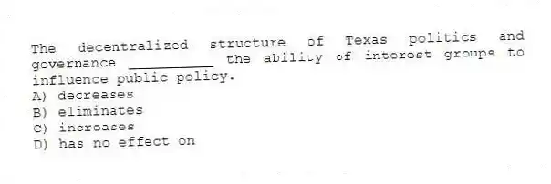 The decentralized structure of Texas politics and governance __________ the ability of interest groups to influence public policy.
A) decreases
B) eliminates
C) increases
D) has no effect on