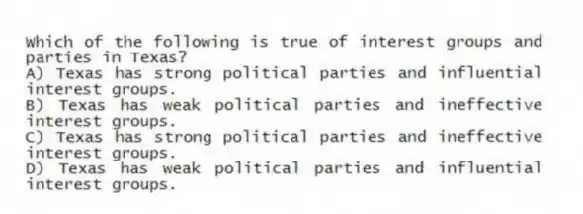 Which of the following is true of interest groups and parties in Texas?
A) Texas has strong political parties and influential interest groups.
B) Texas has weak political parties and ineffective interest groups.
C) Texas has strong political parties and ineffective interest groups.
D) Texas has weak political parties and influential interest groups.