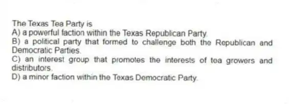 The Texas Tea Party is
A) a powerful faction within the Texas Republican Party.
B) a political party that formed to challenge both the Republican and Democratic Parties.
C) an interest group that promotes the interests of tea growers and distributors.
D) a minor faction within the Texas Democratic Party.