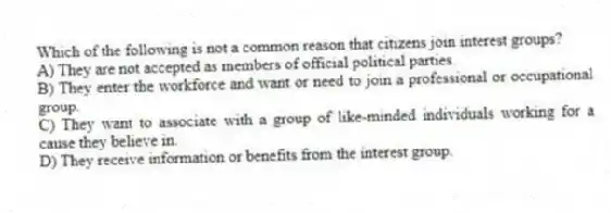 Which of the following is not a common reason that citizens join interest groups?
A) They are not accepted as members of official political parties.
B) They enter the workforce and want or need to join a professional or occupational group.
C) They want to associate with a group of like-minded individuals working for a cause they believe in.
D) They receive information or benefits from the interest group.