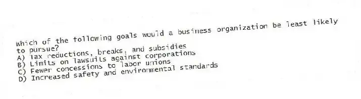 Which of the following goals would a business organization be least likely to pursue?
A) Tax reductions, breaks, and subsidies
B) Limits on lawsuits against corporations
C) Fewer concessions to labor unions
D) Increased safety and environmental standards