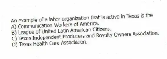 An example of a labor organization that is active in Texas is the
A) Communication Workers of America.
B) League of United Latin American Citizens.
C) Texas Independent Producers and Royalty Owners Association.
D) Texas Health Care Association.