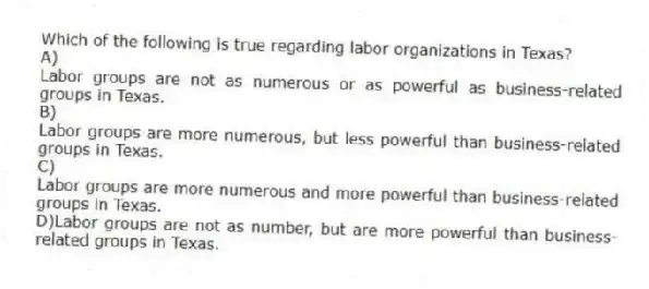 Which of the following is true regarding labor organizations in Texas?
A)
Labor groups are not as numerous or as powerful as business-related groups in Texas.
B)
Labor groups are more numerous, but less powerful than business-related groups in Texas.
C)
Labor groups are more numerous and more powerful than business-related groups in Texas.
D)Labor groups are not as number, but are more powerful than business-related groups in Texas.