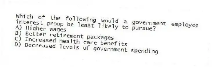 Which of the following would a government employee interest group be least likely to pursue?
A) Higher wages
B) Better retirement packages
C) Increased health care benefits
D) Decreased levels of government spending
