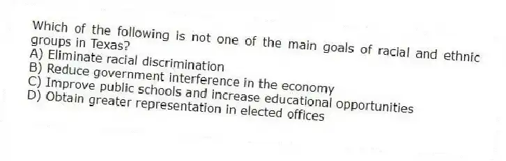 Which of the following is not one of the main goals of racial and ethnic groups in Texas?
A) Eliminate racial discrimination
B) Reduce government interference in the economy
C) Improve public schools and increase educational opportunities
D) Obtain greater representation in elected offices