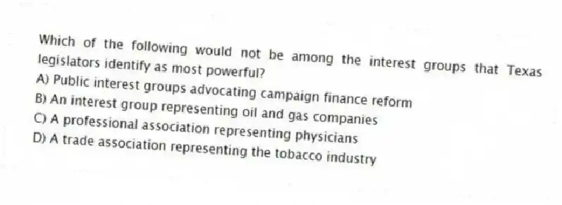 Which of the following would not be among the interest groups that Texas legislators identify as most powerful?
A) Public interest groups advocating campaign finance reform
B) An interest group representing oil and gas companies
C) A professional association representing physicians
D) A trade association representing the tobacco industry
