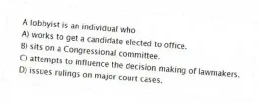 A lobbyist is an individual who
A) works to get a candidate elected to office.
B) sits on a Congressional committee.
C) attempts to influence the decision making of lawmakers.
D) issues rulings on major court cases.
