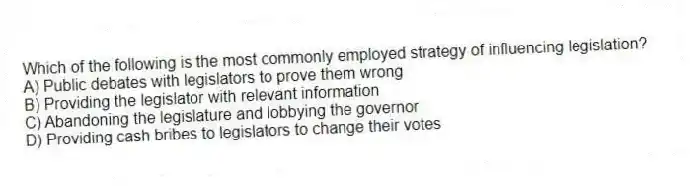 Which of the following is the most commonly employed strategy of influencing legislation?
A) Public debates with legislators to prove them wrong
B) Providing the legislator with relevant information
C) Abandoning the legislature and lobbying the governor
D) Providing cash bribes to legislators to change their votes