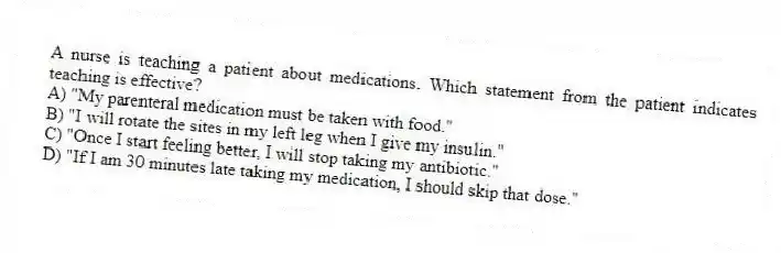 A nurse is teaching a patient about medications. Which statement from the patient indicates teaching is effective?
A) "My parenteral medication must be taken with food."
B) "I will rotate the sites in my left leg when I give my insulin."
C) "Once I start feeling better, I will stop taking my antibiotic."
D) "If I am 30 minutes late taking my medication, I should skip that dose."